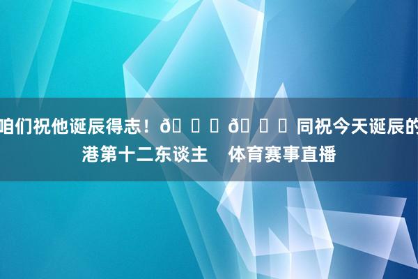 让咱们祝他诞辰得志！🎂🎉同祝今天诞辰的海港第十二东谈主    体育赛事直播