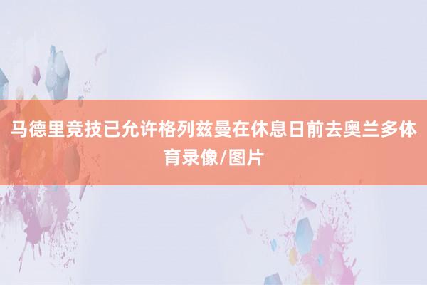 马德里竞技已允许格列兹曼在休息日前去奥兰多体育录像/图片