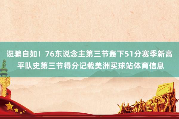 诳骗自如！76东说念主第三节轰下51分赛季新高 平队史第三节得分记载美洲买球站体育信息