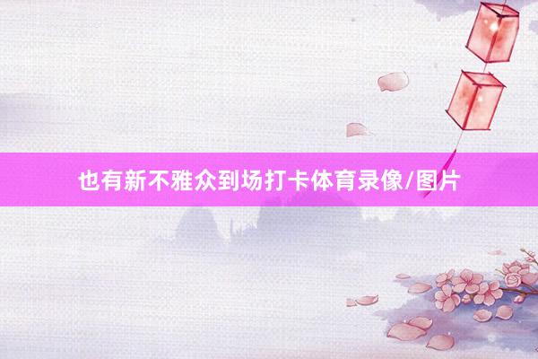 也有新不雅众到场打卡体育录像/图片