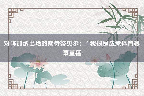 对阵加纳出场的期待努贝尔：“我很是应承体育赛事直播