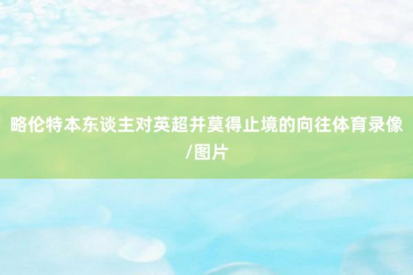 略伦特本东谈主对英超并莫得止境的向往体育录像/图片