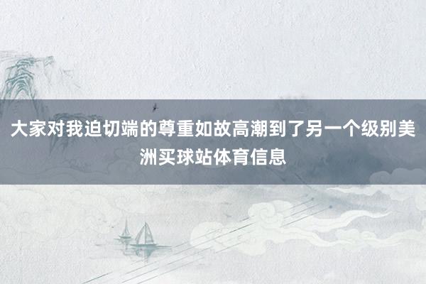 大家对我迫切端的尊重如故高潮到了另一个级别美洲买球站体育信息
