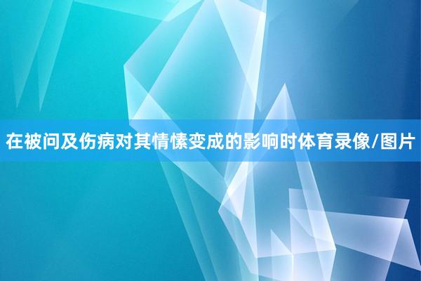 在被问及伤病对其情愫变成的影响时体育录像/图片