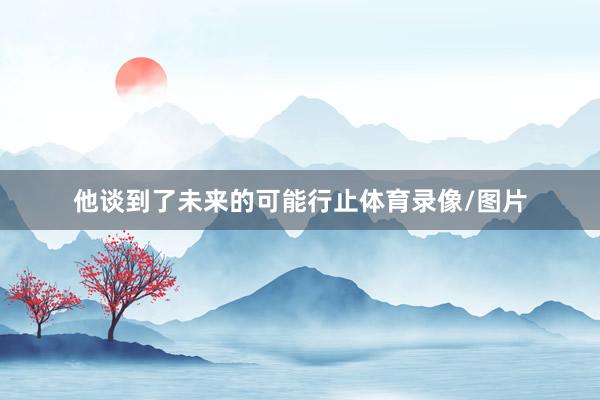 他谈到了未来的可能行止体育录像/图片