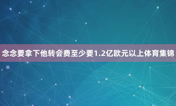 念念要拿下他转会费至少要1.2亿欧元以上体育集锦