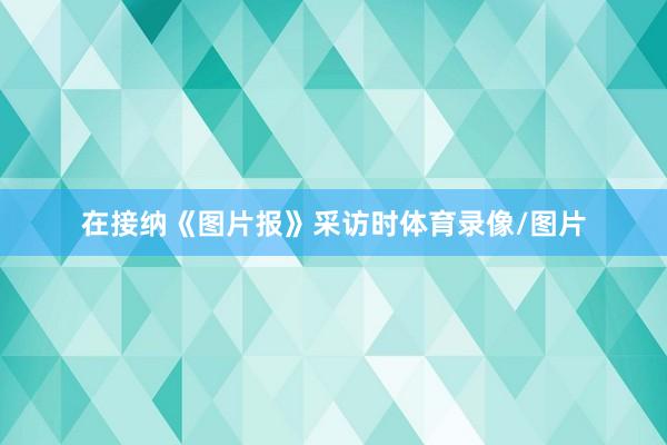 在接纳《图片报》采访时体育录像/图片