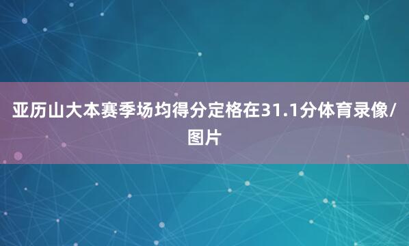 亚历山大本赛季场均得分定格在31.1分体育录像/图片