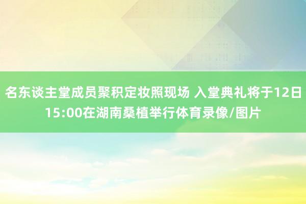 名东谈主堂成员聚积定妆照现场 入堂典礼将于12日15:00在湖南桑植举行体育录像/图片