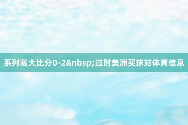 系列赛大比分0-2&nbsp;过时美洲买球站体育信息