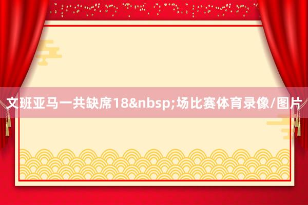 文班亚马一共缺席18&nbsp;场比赛体育录像/图片