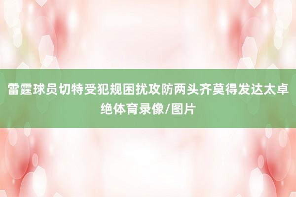 雷霆球员切特受犯规困扰攻防两头齐莫得发达太卓绝体育录像/图片