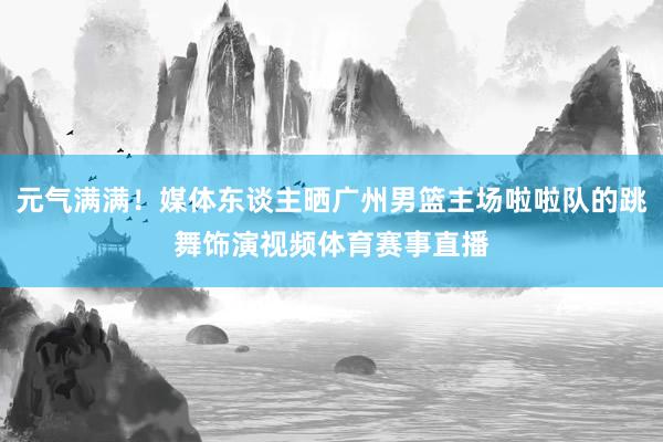 元气满满！媒体东谈主晒广州男篮主场啦啦队的跳舞饰演视频体育赛事直播