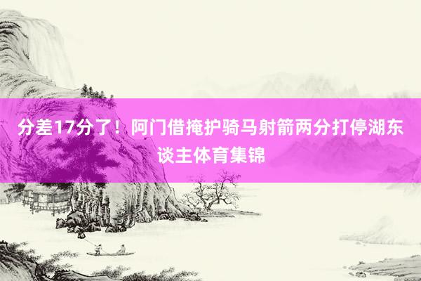 分差17分了!阿门借掩护骑马射箭两分打停湖东谈主体育集锦