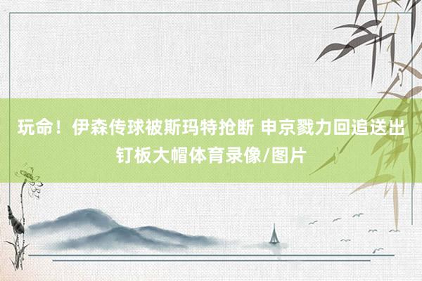 玩命！伊森传球被斯玛特抢断 申京戮力回追送出钉板大帽体育录像/图片