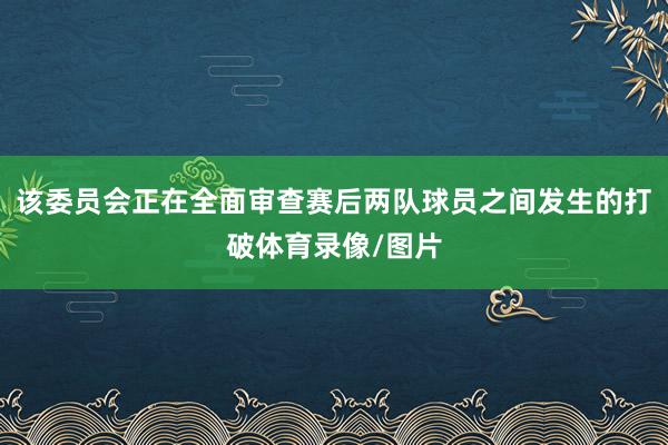 该委员会正在全面审查赛后两队球员之间发生的打破体育录像/图片