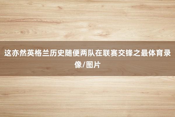 这亦然英格兰历史随便两队在联赛交锋之最体育录像/图片