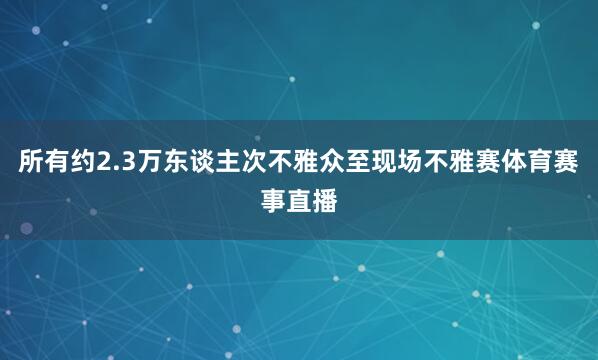 所有约2.3万东谈主次不雅众至现场不雅赛体育赛事直播