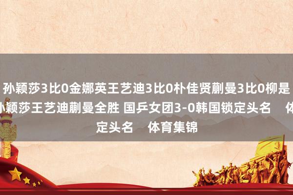 孙颖莎3比0金娜英王艺迪3比0朴佳贤蒯曼3比0柳是宇[图]孙颖莎王艺迪蒯曼全胜 国乒女团3-0韩国锁定头名    体育集锦