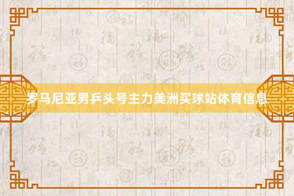 罗马尼亚男乒头号主力美洲买球站体育信息