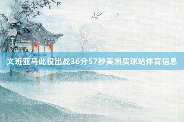 文班亚马此役出战36分57秒美洲买球站体育信息