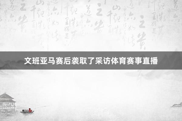 文班亚马赛后袭取了采访体育赛事直播