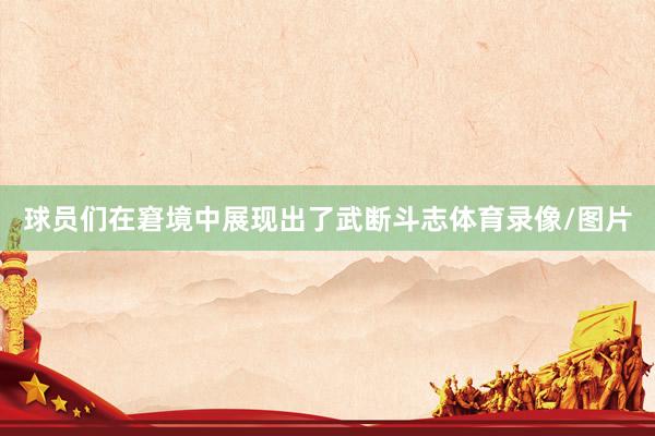 球员们在窘境中展现出了武断斗志体育录像/图片