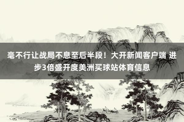 毫不行让战局不息至后半段！大开新闻客户端 进步3倍盛开度美洲买球站体育信息