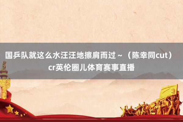 国乒队就这么水汪汪地擦肩而过～（陈幸同cut） cr英伦圈儿体育赛事直播