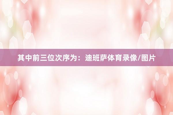 其中前三位次序为:迪班萨体育录像/图片