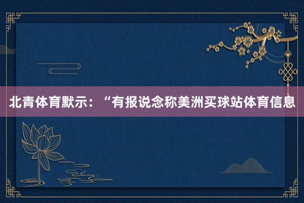 北青体育默示：“有报说念称美洲买球站体育信息