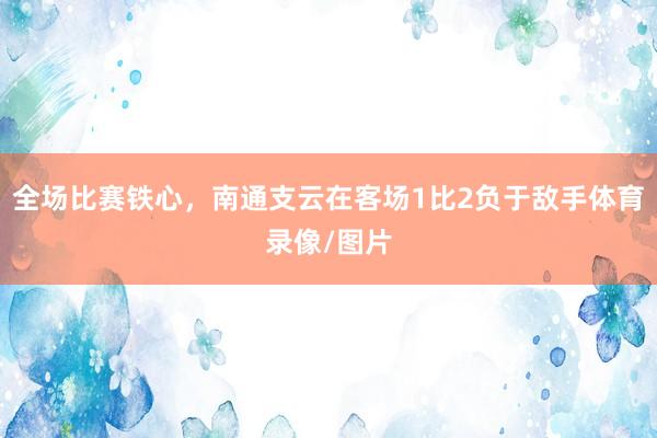 全场比赛铁心，南通支云在客场1比2负于敌手体育录像/图片