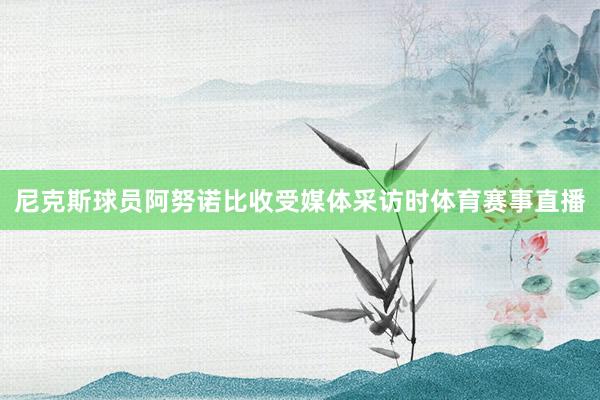 尼克斯球员阿努诺比收受媒体采访时体育赛事直播