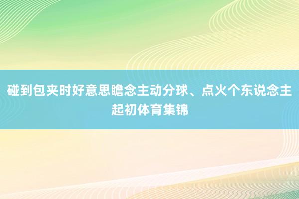 碰到包夹时好意思瞻念主动分球、点火个东说念主起初体育集锦