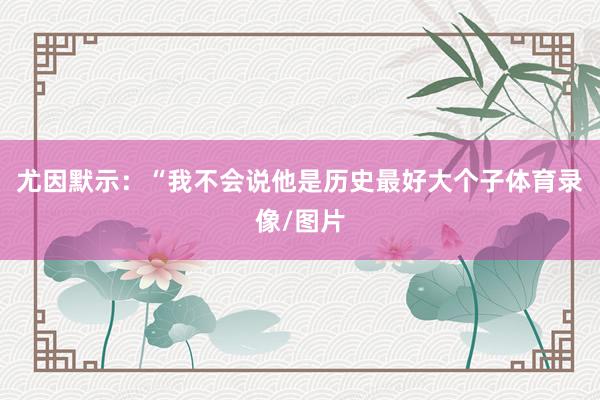 尤因默示：“我不会说他是历史最好大个子体育录像/图片