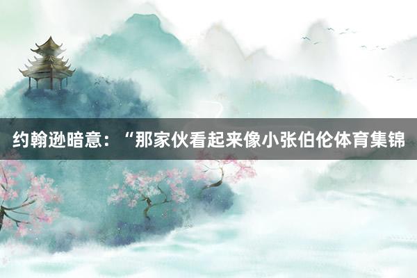 约翰逊暗意：“那家伙看起来像小张伯伦体育集锦