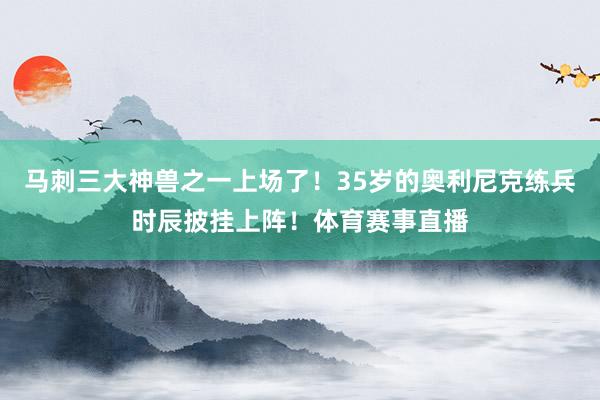 马刺三大神兽之一上场了！35岁的奥利尼克练兵时辰披挂上阵！体育赛事直播