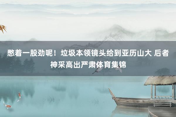 憋着一股劲呢！垃圾本领镜头给到亚历山大 后者神采高出严肃体育集锦