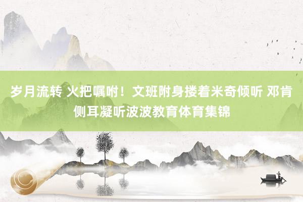 岁月流转 火把嘱咐！文班附身搂着米奇倾听 邓肯侧耳凝听波波教育体育集锦