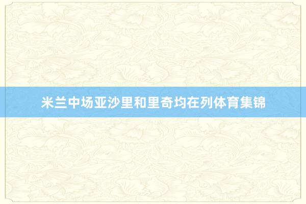 米兰中场亚沙里和里奇均在列体育集锦
