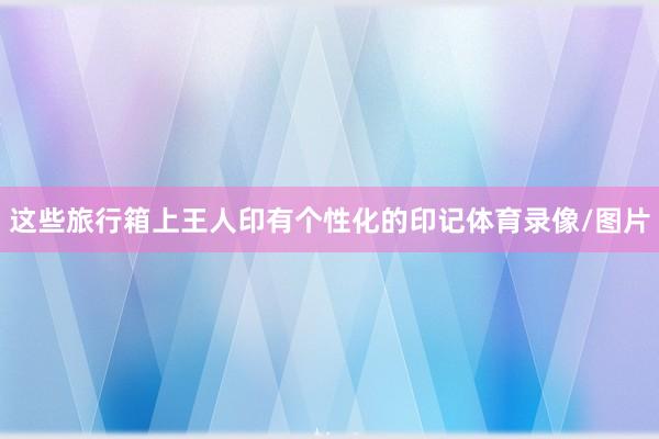这些旅行箱上王人印有个性化的印记体育录像/图片