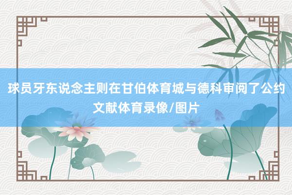 球员牙东说念主则在甘伯体育城与德科审阅了公约文献体育录像/图片