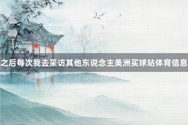 之后每次我去采访其他东说念主美洲买球站体育信息