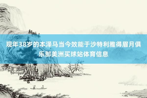 现年38岁的本泽马当今效能于沙特利雅得眉月俱乐部美洲买球站体育信息
