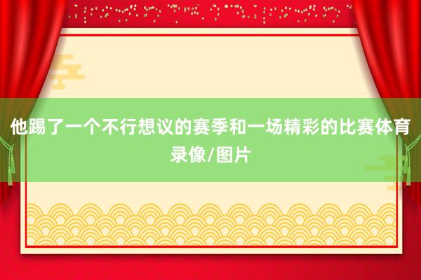 他踢了一个不行想议的赛季和一场精彩的比赛体育录像/图片