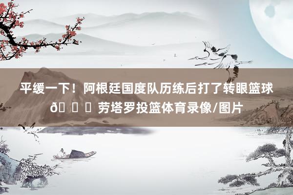 平缓一下！阿根廷国度队历练后打了转眼篮球🏀劳塔罗投篮体育录像/图片