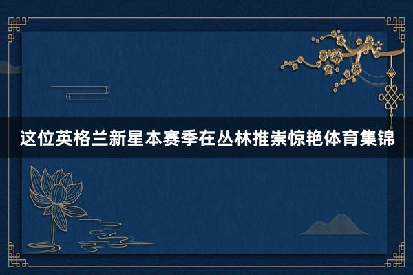 这位英格兰新星本赛季在丛林推崇惊艳体育集锦