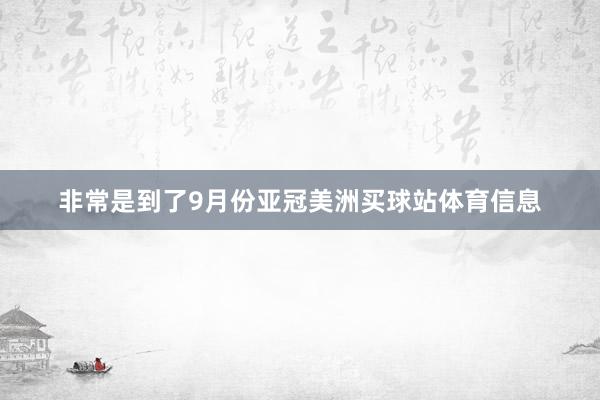 非常是到了9月份亚冠美洲买球站体育信息