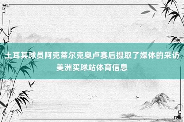 土耳其球员阿克蒂尔克奥卢赛后摄取了媒体的采访美洲买球站体育信息