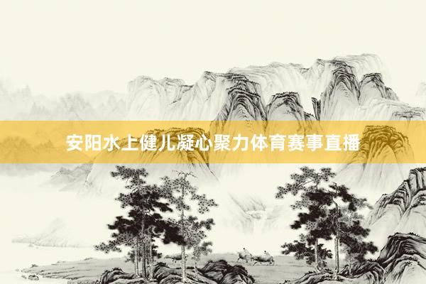 安阳水上健儿凝心聚力体育赛事直播